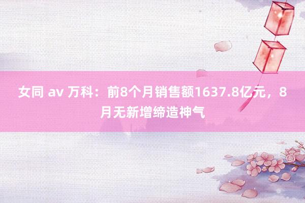 女同 av 万科：前8个月销售额1637.8亿元，8月无新增缔造神气