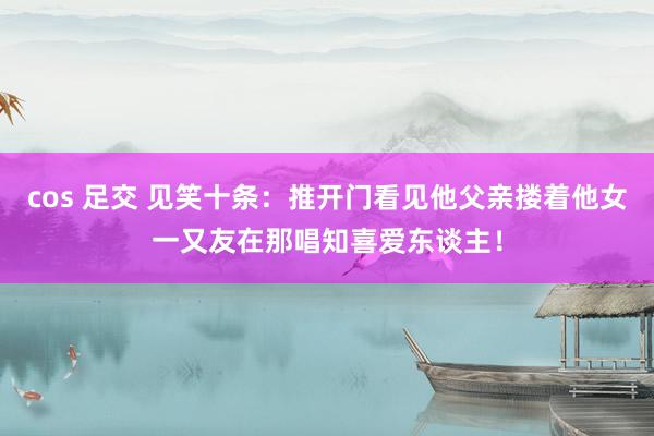 cos 足交 见笑十条：推开门看见他父亲搂着他女一又友在那唱知喜爱东谈主！