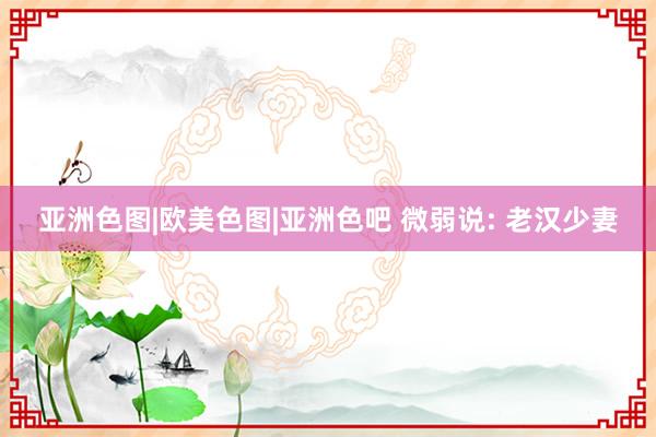 亚洲色图|欧美色图|亚洲色吧 微弱说: 老汉少妻