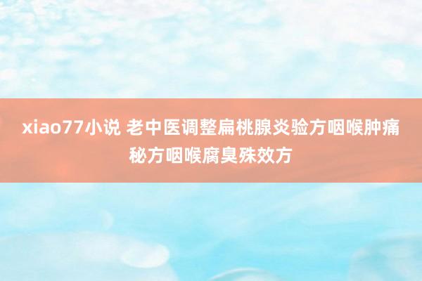 xiao77小说 老中医调整扁桃腺炎验方咽喉肿痛秘方咽喉腐臭殊效方