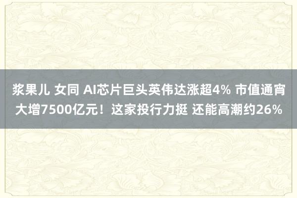 浆果儿 女同 AI芯片巨头英伟达涨超4% 市值通宵大增7500亿元！这家投行力挺 还能高潮约26%