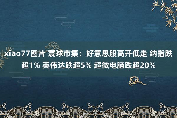 xiao77图片 寰球市集：好意思股高开低走 纳指跌超1% 英伟达跌超5% 超微电脑跌超20%