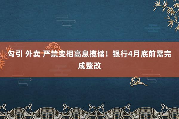 勾引 外卖 严禁变相高息揽储！银行4月底前需完成整改