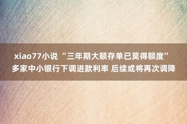 xiao77小说 “三年期大额存单已莫得额度” 多家中小银行下调进款利率 后续或将再次调降