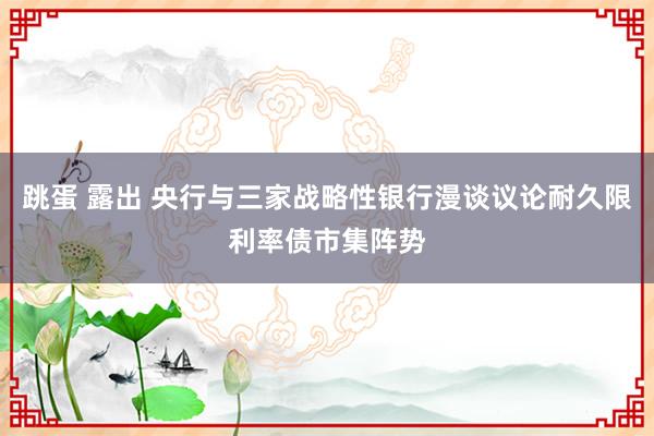 跳蛋 露出 央行与三家战略性银行漫谈议论耐久限利率债市集阵势