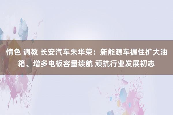 情色 调教 长安汽车朱华荣：新能源车握住扩大油箱、增多电板容量续航 顽抗行业发展初志