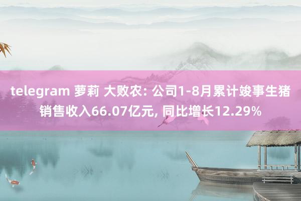 telegram 萝莉 大败农: 公司1-8月累计竣事生猪销售收入66.07亿元， 同比增长12.29%