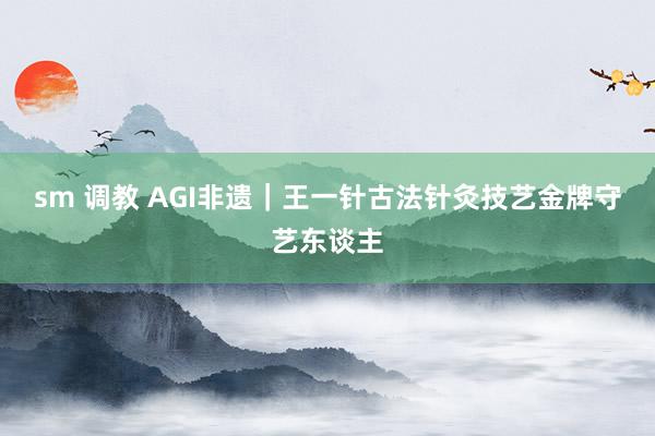 sm 调教 AGI非遗｜王一针古法针灸技艺金牌守艺东谈主