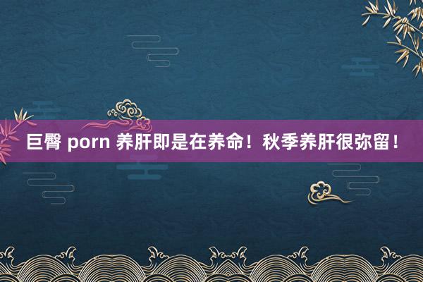 巨臀 porn 养肝即是在养命！秋季养肝很弥留！