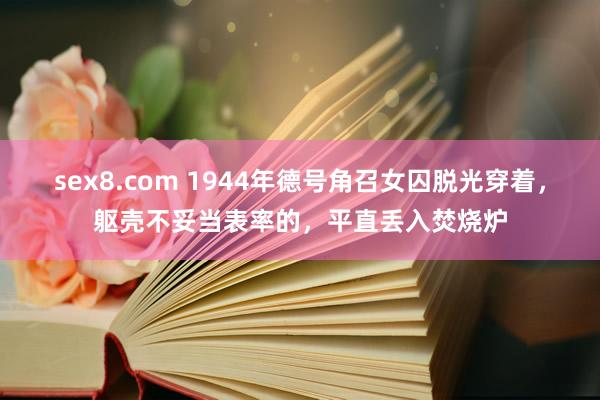 sex8.com 1944年德号角召女囚脱光穿着，躯壳不妥当表率的，平直丢入焚烧炉