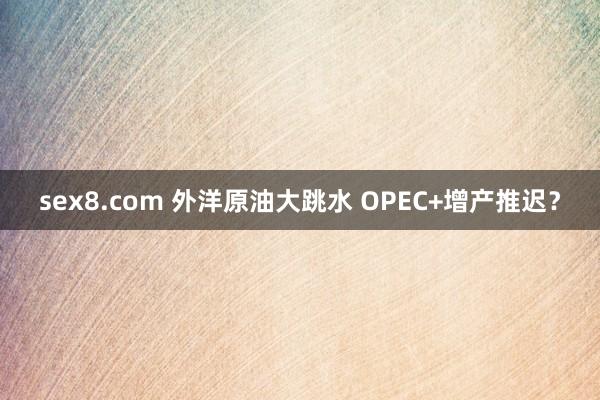 sex8.com 外洋原油大跳水 OPEC+增产推迟？