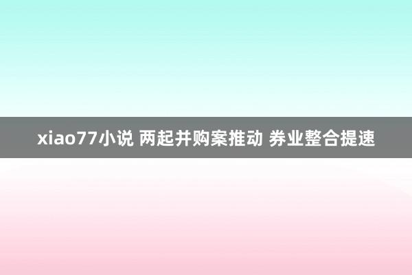 xiao77小说 两起并购案推动 券业整合提速