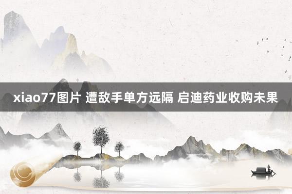 xiao77图片 遭敌手单方远隔 启迪药业收购未果