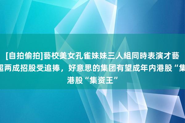 [自拍偷拍]藝校美女孔雀妹妹三人組同時表演才藝 折价超两成招股受追捧，好意思的集团有望成年内港股“集资王”