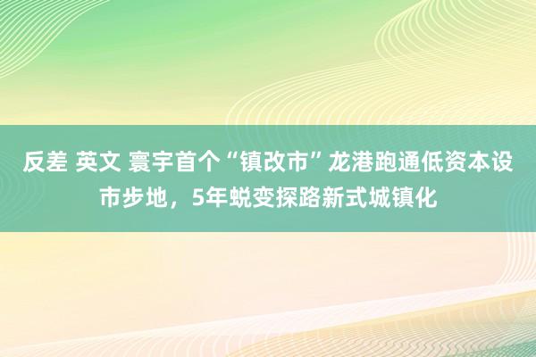 反差 英文 寰宇首个“镇改市”龙港跑通低资本设市步地，5年蜕变探路新式城镇化