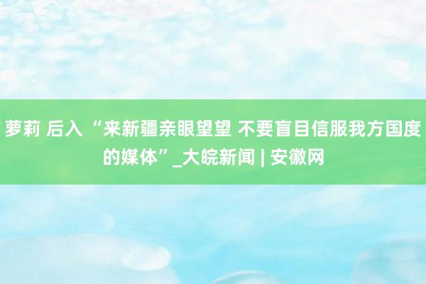 萝莉 后入 “来新疆亲眼望望 不要盲目信服我方国度的媒体”_大皖新闻 | 安徽网