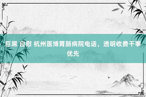 巨屌 自慰 杭州医博胃肠病院电话，透明收费干事优先