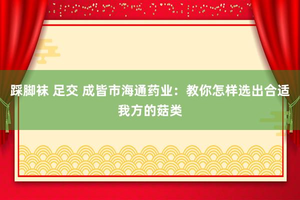 踩脚袜 足交 成皆市海通药业：教你怎样选出合适我方的菇类