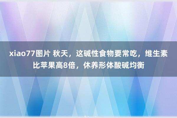 xiao77图片 秋天，这碱性食物要常吃，维生素比苹果高8倍，休养形体酸碱均衡