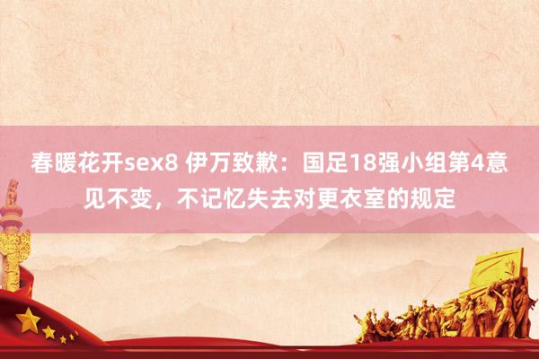 春暖花开sex8 伊万致歉：国足18强小组第4意见不变，不记忆失去对更衣室的规定