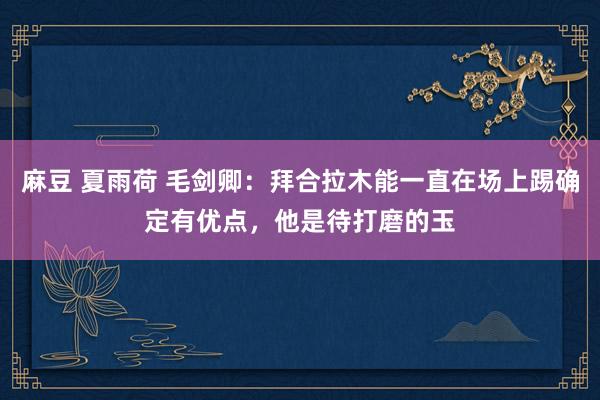 麻豆 夏雨荷 毛剑卿：拜合拉木能一直在场上踢确定有优点，他是待打磨的玉