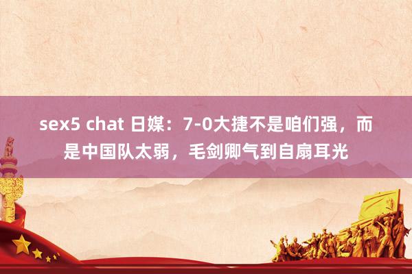 sex5 chat 日媒：7-0大捷不是咱们强，而是中国队太弱，毛剑卿气到自扇耳光