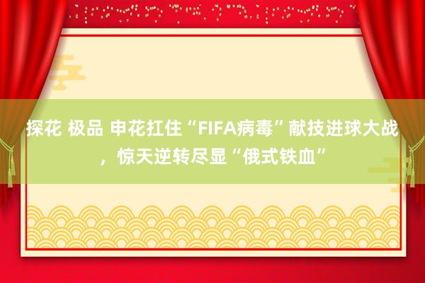 探花 极品 申花扛住“FIFA病毒”献技进球大战，惊天逆转尽显“俄式铁血”