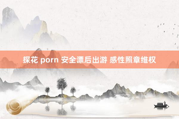 探花 porn 安全漂后出游 感性照章维权