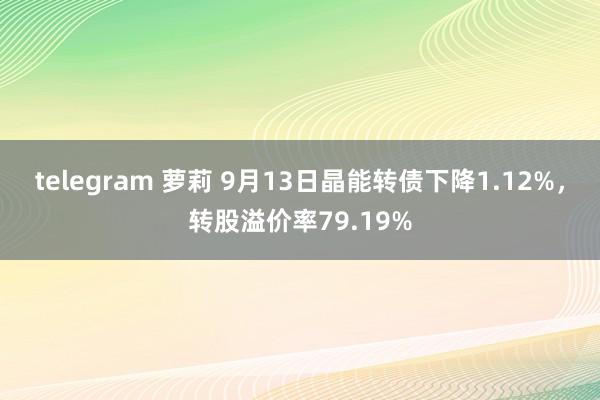 telegram 萝莉 9月13日晶能转债下降1.12%，转股溢价率79.19%