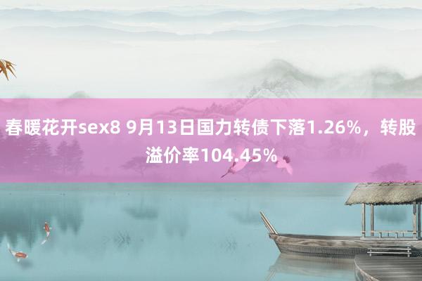 春暖花开sex8 9月13日国力转债下落1.26%，转股溢价率104.45%