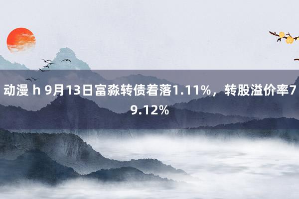 动漫 h 9月13日富淼转债着落1.11%，转股溢价率79.12%