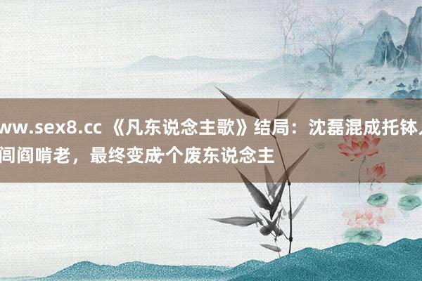 www.sex8.cc 《凡东说念主歌》结局：沈磊混成托钵人，
回闾阎啃老，最终变成一个废东说念主