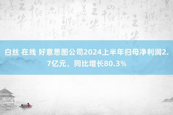 白丝 在线 好意思图公司2024上半年归母净利润2.7亿元，同比增长80.3%