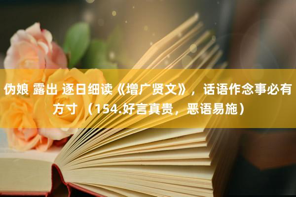 伪娘 露出 逐日细读《增广贤文》，话语作念事必有方寸 （154.好言真贵，恶语易施）