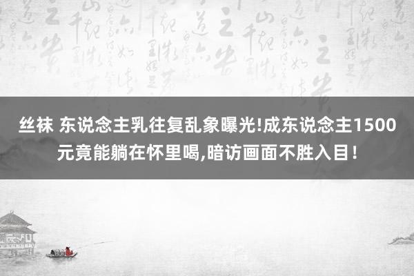 丝袜 东说念主乳往复乱象曝光!成东说念主1500元竟能躺在怀里喝，暗访画面不胜入目！