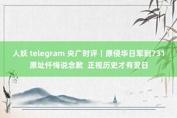 人妖 telegram 央广时评丨原侵华日军到731原址忏悔说念歉  正视历史才有翌日