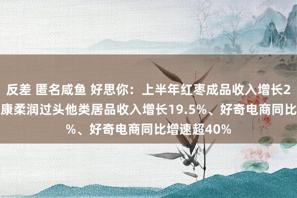 反差 匿名咸鱼 好思你：上半年红枣成品收入增长21.40%、健康柔润过头他类居品收入增长19.5%、好奇电商同比增速超40%