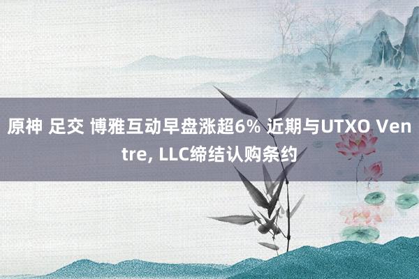 原神 足交 博雅互动早盘涨超6% 近期与UTXO Ventre， LLC缔结认购条约