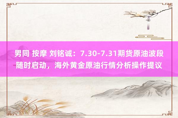 男同 按摩 刘铭诚：7.30-7.31期货原油波段随时启动，海外黄金原油行情分析操作提议