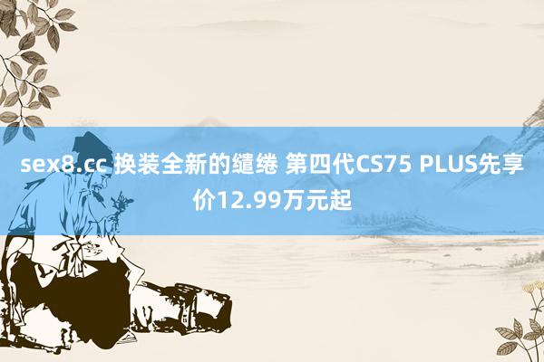 sex8.cc 换装全新的缱绻 第四代CS75 PLUS先享价12.99万元起