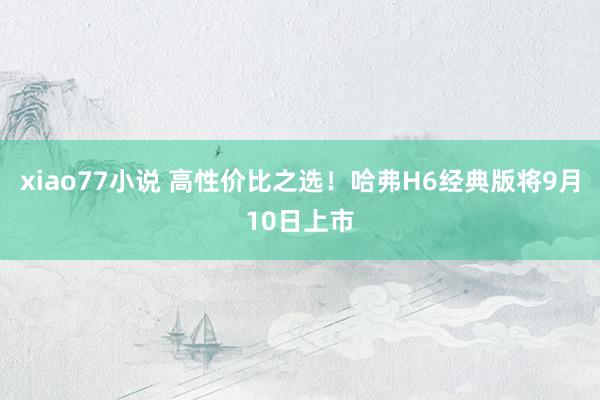 xiao77小说 高性价比之选！哈弗H6经典版将9月10日上市