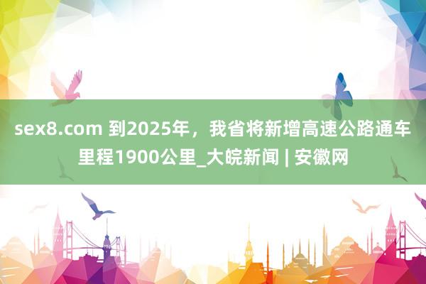 sex8.com 到2025年，我省将新增高速公路通车里程1900公里_大皖新闻 | 安徽网