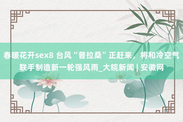 春暖花开sex8 台风“普拉桑”正赶来，将和冷空气联手制造新一轮强风雨_大皖新闻 | 安徽网