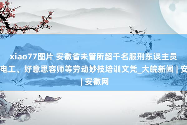 xiao77图片 安徽省未管所超千名服刑东谈主员获取电工、好意思容师等劳动妙技培训文凭_大皖新闻 | 安徽网