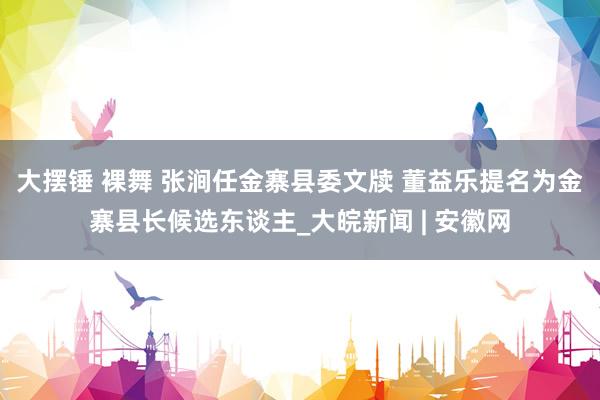 大摆锤 裸舞 张涧任金寨县委文牍 董益乐提名为金寨县长候选东谈主_大皖新闻 | 安徽网