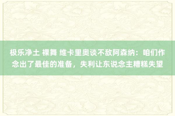 极乐净土 裸舞 维卡里奥谈不敌阿森纳：咱们作念出了最佳的准备，失利让东说念主糟糕失望