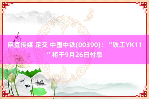 麻豆传媒 足交 中国中铁(00390)：“铁工YK11”将于9月26日付息