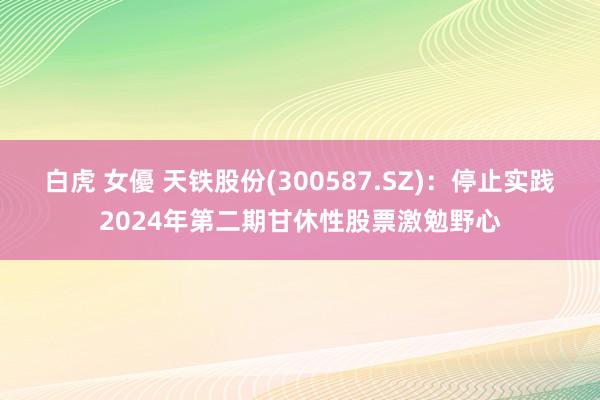 白虎 女優 天铁股份(300587.SZ)：停止实践2024年第二期甘休性股票激勉野心