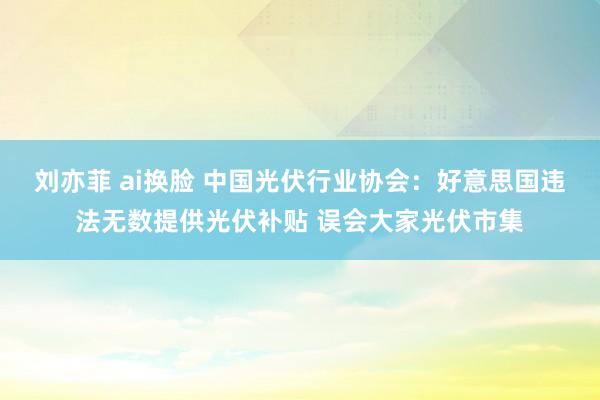 刘亦菲 ai换脸 中国光伏行业协会：好意思国违法无数提供光伏补贴 误会大家光伏市集