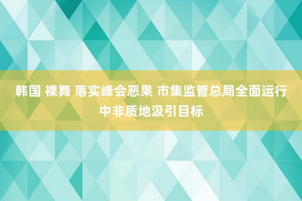 韩国 裸舞 落实峰会恶果 市集监管总局全面运行中非质地汲引目标